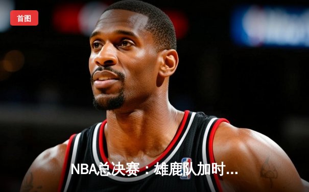 NBA总决赛：雄鹿队加时逆转湖人队，詹姆斯·哈登创个人季后赛历史得分纪录
