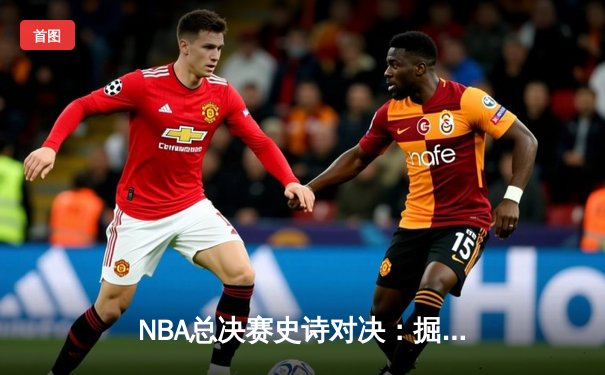 NBA总决赛史诗对决：掘金逆转热火夺得队史首冠