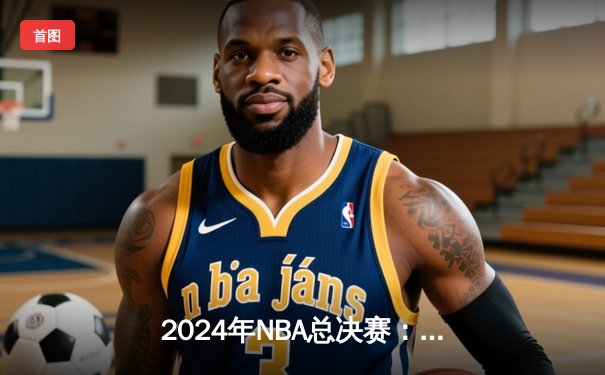 2024年NBA总决赛：达拉斯独行侠惊险逆转波士顿凯尔特人，东契奇狂砍47分创纪录
