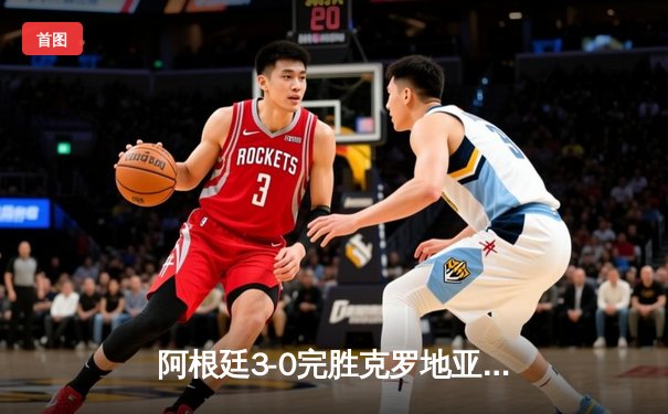 阿根廷3-0完胜克罗地亚，梅西两传一射率队挺进决赛
