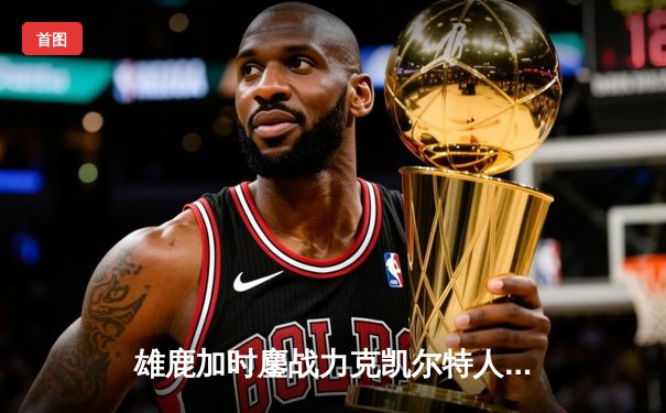 雄鹿加时鏖战力克凯尔特人，字母哥44分主宰关键战役